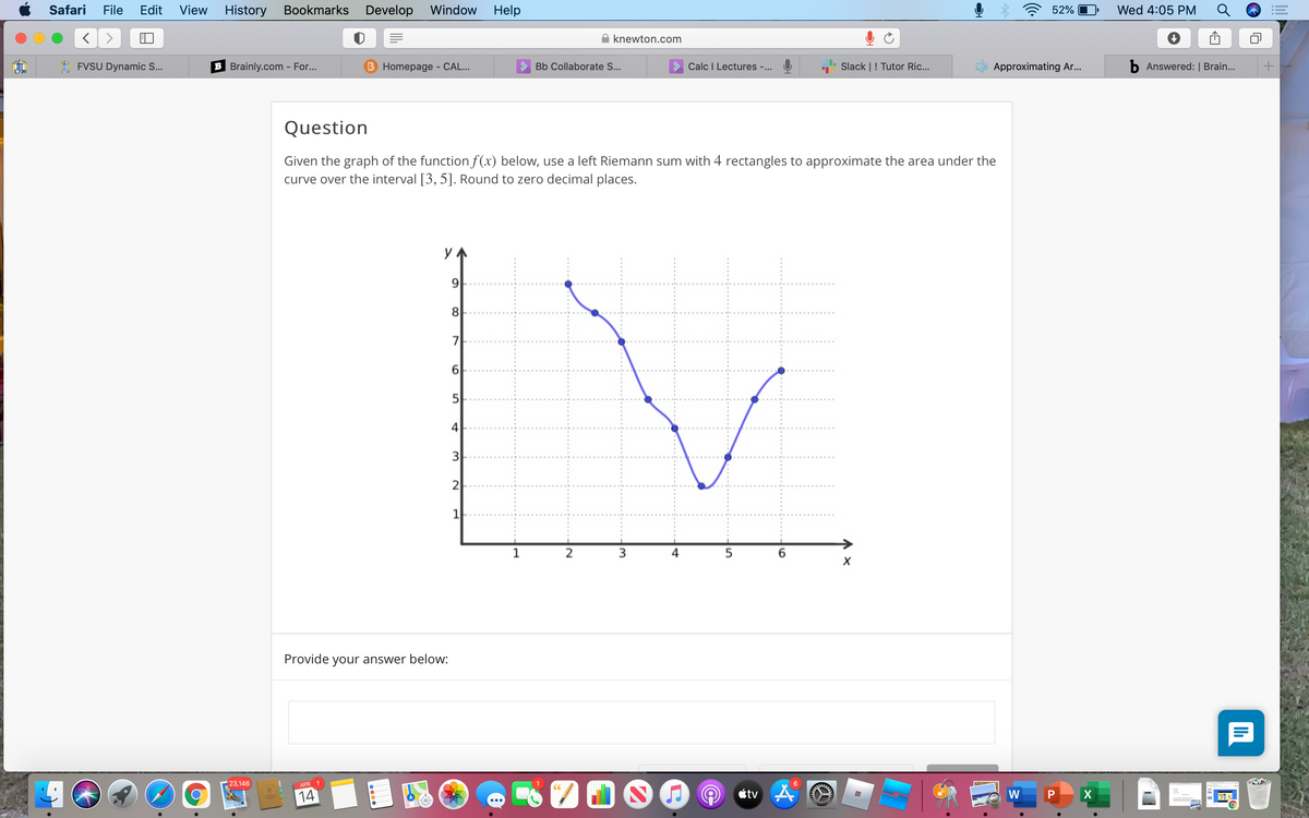 Safari
File
Edit
View
History Bookmarks
Develop Window
Help
52% O
Wed 4:05 PM
knewton.com
FVSU Dynamic S...
B Brainly.com - For...
B Homepage - CAL...
Bb Collaborate S...
Calc I Lectures -...
Slack |! Tutor Ric...
Approximating Ar.
b Answered: | Brain...
Question
Given the graph of the function f(x) below, use a left Riemann sum with 4 rectangles to approximate the area under the
curve over the interval [3, 5]. Round to zero decimal places.
y
8
7
5
4
3
2
1
1
2
Provide your answer below:
23,146
APR 1
14
etv A
W
(3D-
...
lil
4+
