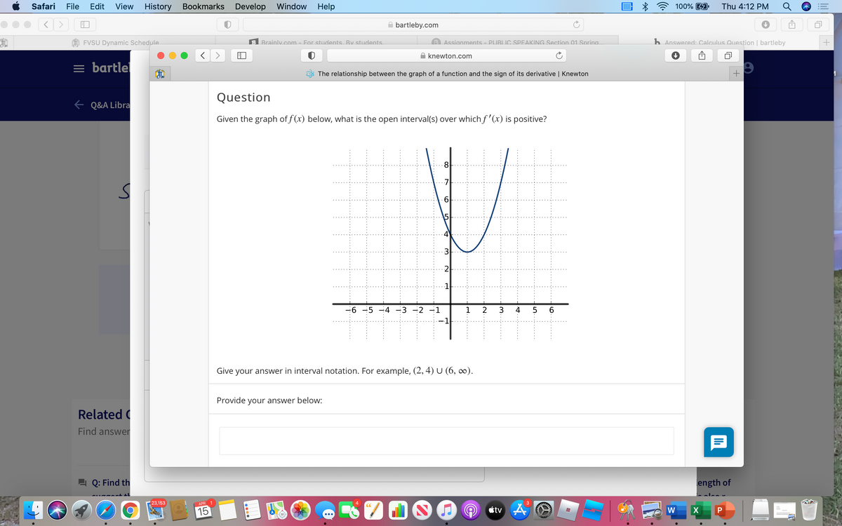 Safari
File
Edit
View
History
Bookmarks
Develop Window
Help
100% A
Thu 4:12 PM
A bartleby.com
FVSU Dynamic Schedule
Brainly.com - For students. By students.
Assignments - PUBLIC SPEAKING Section 01 Spring.
h Answered: Calculus Question | bartleby
A knewton.com
= bartlel
The relationship between the graph of a function and the sign of its derivative | Knewton
Question
e Q&A Libra
Given the graph of f (x) below, what is the open interval(s) over which f '(x) is positive?
8.
-6 -5 -4 -3 -2 -1
2
3
4
-1
Give your answer in interval notation. For example, (2, 4) U (6, ∞).
Provide your answer below:
Related
Find answer
Q: Find th
ength of
23,153
APR 1
étv A
W
15
P
lil
关
LO
