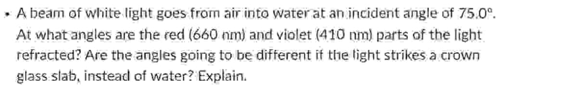 .
A beam of white light goes from air into water at an incident angle of 75.0°.
At what angles are the red (660 nm) and violet (410 nm) parts of the light
refracted? Are the angles going to be different if the light strikes a crown
glass slab, instead of water? Explain.