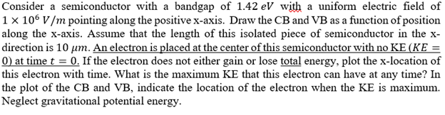 Consider a semiconductor with a bandgap of 1.42 eV with a uniform electric field of
1 × 106 V/m pointing along the positive x-axis. Draw the CB and VB as a function of position
along the x-axis. Assume that the length of this isolated piece of semiconductor in the x-
direction is 10 μm. An electron is placed at the center of this semiconductor with no KE (KE =
0) at time t = 0. If the electron does not either gain or lose total energy, plot the x-location of
this electron with time. What is the maximum KE that this electron can have at any time? In
the plot of the CB and VB, indicate the location of the electron when the KE is maximum.
Neglect gravitational potential energy.