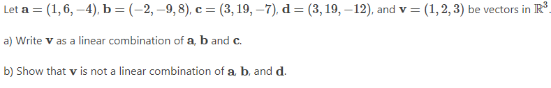 Let a = (1,6, –4), b = (-2, –9, 8), c = (3, 19, –7), d = (3, 19, –12), and v = (1, 2, 3) be vectors in IR.
a) Write v as a linear combination of a, b and c.
b) Show that v is not a linear combination of a, b, and d.
