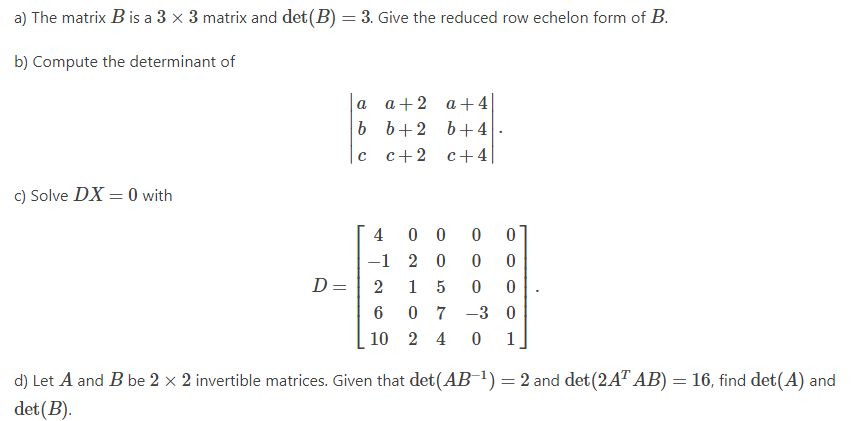 a) The matrix B is a 3 × 3 matrix and det(B) = 3. Give the reduced row echelon form of B.
b) Compute the determinant of
a
a+2
a + 4
b
b+ 2
b +4
c
c+2
c+4
c) Solve DX = 0 with
4
00 0
0
-1
20 0 0
D =
2
1 5 0
0
6
07-30
10 2 4 0
d) Let A and B be 2 x 2 invertible matrices. Given that det(AB-¹) = 2 and det (2AT AB) = 16, find det(A) and
det (B).