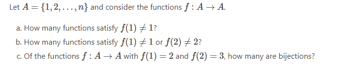 Let A = {1, 2,...,n} and consider the functions f: A → A.
a. How many functions satisfy f(1) #1?
b. How many functions satisfy f(1) #1 or f(2) ‡ 2?
c. Of the functions f: A → A with f(1) = 2 and f(2)= 3, how many are bijections?