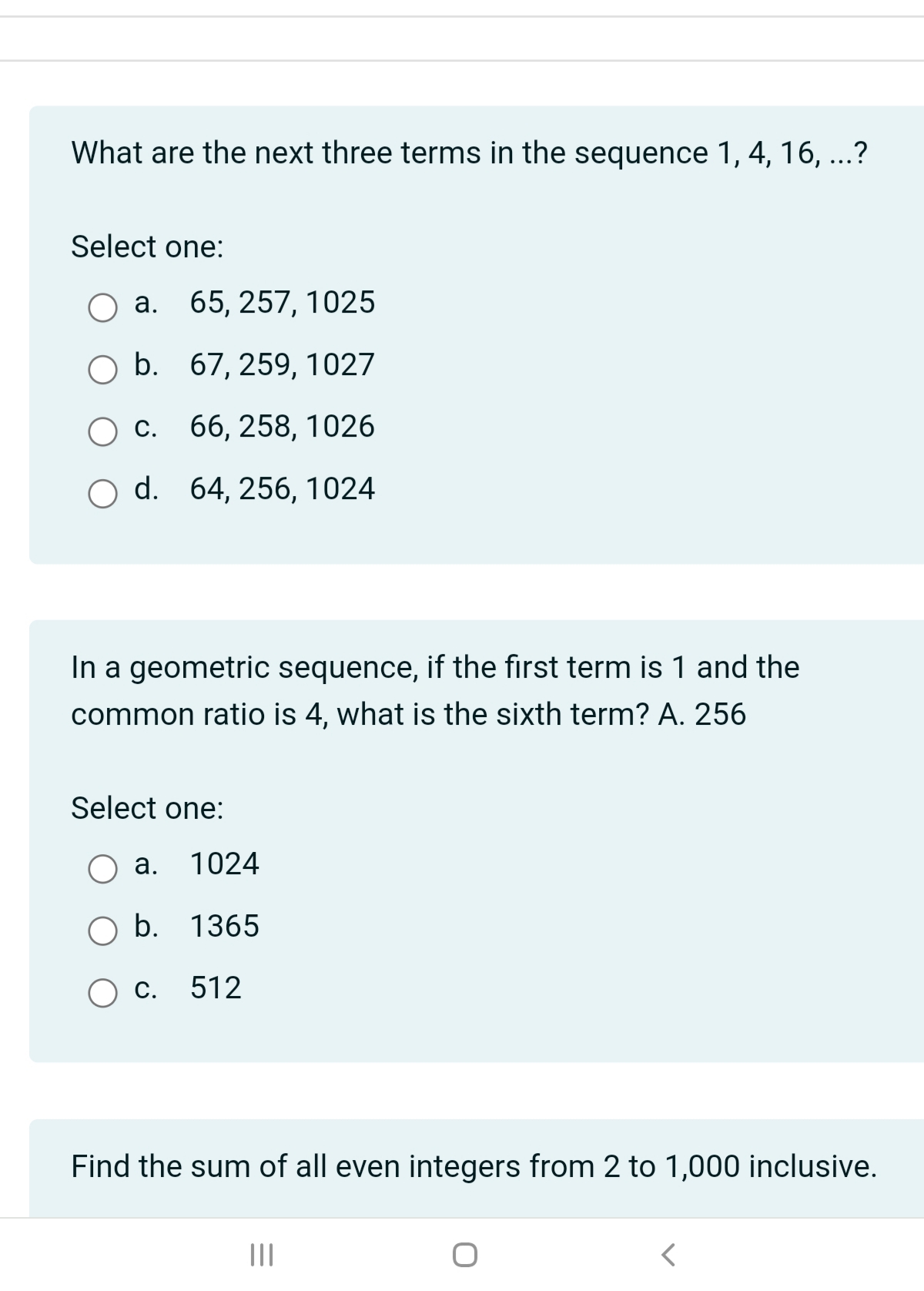 What are the next three terms in the sequence 1, 4, 16, ...?
Select one:
O a. 65, 257, 1025
b.
67, 259, 1027
c.
66, 258, 1026
d.
64, 256, 1024
In a geometric sequence, if the first term is 1 and the
common ratio is 4, what is the sixth term? A. 256
Select one:
a. 1024
b. 1365
C. 512
Find the sum of all even integers from 2 to 1,000 inclusive.
|||
<