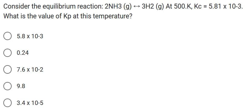 Consider the equilibrium reaction: 2NH3 (g)
What is the value of Kp at this temperature?
5.8 x 10-3
0.24
7.6 x 10-2
9.8
3.4 x 10-5
3H2 (g) At 500.K, Kc = 5.81 x 10-3.