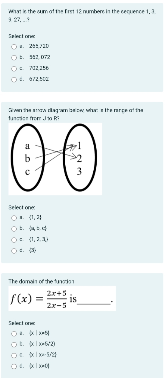 What is the sum of the first 12 numbers in the sequence 1, 3,
9,27,...?
Select one:
O a. 265,720
O b. 562, 072
O c. 702,256
O d. 672,502
Given the arrow diagram below, what is the range of the
function from J to R?
00
Select one:
O a. {1, 2}
O b.
(a, b, c)
{1, 2, 3,}
O c.
O d. {3}
The domain of the function
2x+5.
2x-5
f(x) =
Select one:
O a. {x x*5}
O b. (x x#5/2}
O c. {x x*-5/2}
O d. {x x=0}
1S