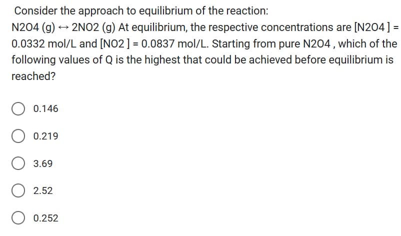 Consider the approach to equilibrium of the reaction:
N204 (g) → 2NO2 (g) At equilibrium, the respective concentrations are [N204] =
0.0332 mol/L and [NO2] = 0.0837 mol/L. Starting from pure N204, which of the
following values of Q is the highest that could be achieved before equilibrium is
reached?
0.146
0.219
3.69
O 2.52
0.252