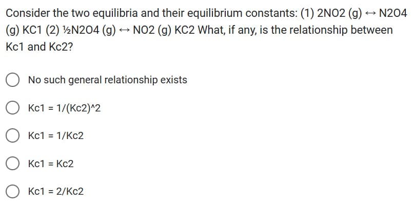 Consider the two equilibria and their equilibrium constants: (1) 2NO2 (g) → N204
(g) KC1 (2) ¹/2N204 (g) → NO2 (g) KC2 What, if any, is the relationship between
Kc1 and Kc2?
No such general relationship exists
OKc1 = 1/(Kc2)^2
Kc1 = 1/Kc2
O Kc1 = Kc2
Kc1 = 2/Kc2