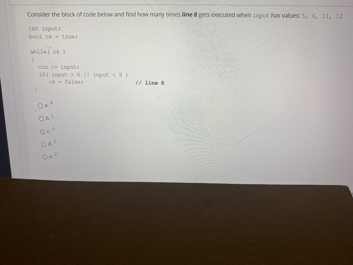 Consider the block of code below and find how many times line 8 gets executed when input has values: 5, 6, 11, 12
int input;
bool ok = true;
while( ok )
{
cin >> input;
if( input > 6 1| input < 9 )
ok = false;
// line 8
O a. 4
O b. 1
O. O
O d. 3
O e. 2
