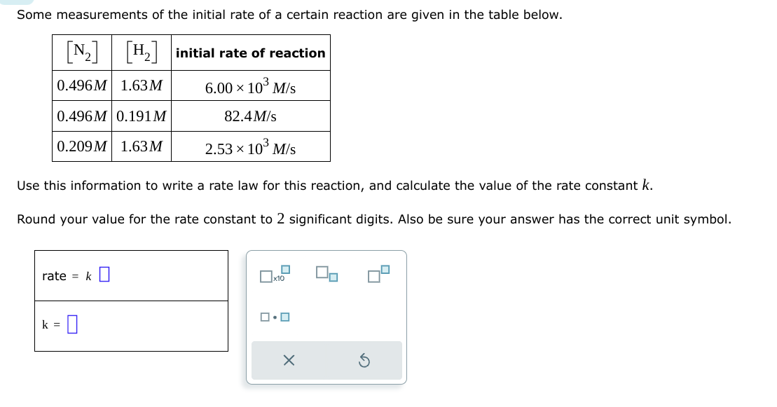 Some measurements of the initial rate of a certain reaction are given in the table below.
[N₂] [H₂] initial rate of reaction
0.496M 1.63 M
6.00 × 10³ M/s
0.496M 0.191M
82.4M/s
0.209M 1.63 M
2.53 × 10³ M/s
Use this information to write a rate law for this reaction, and calculate the value of the rate constant k.
Round your value for the rate constant to 2 significant digits. Also be sure your answer has the correct unit symbol.
rate = k
k = |
x10
ロ・ロ
X