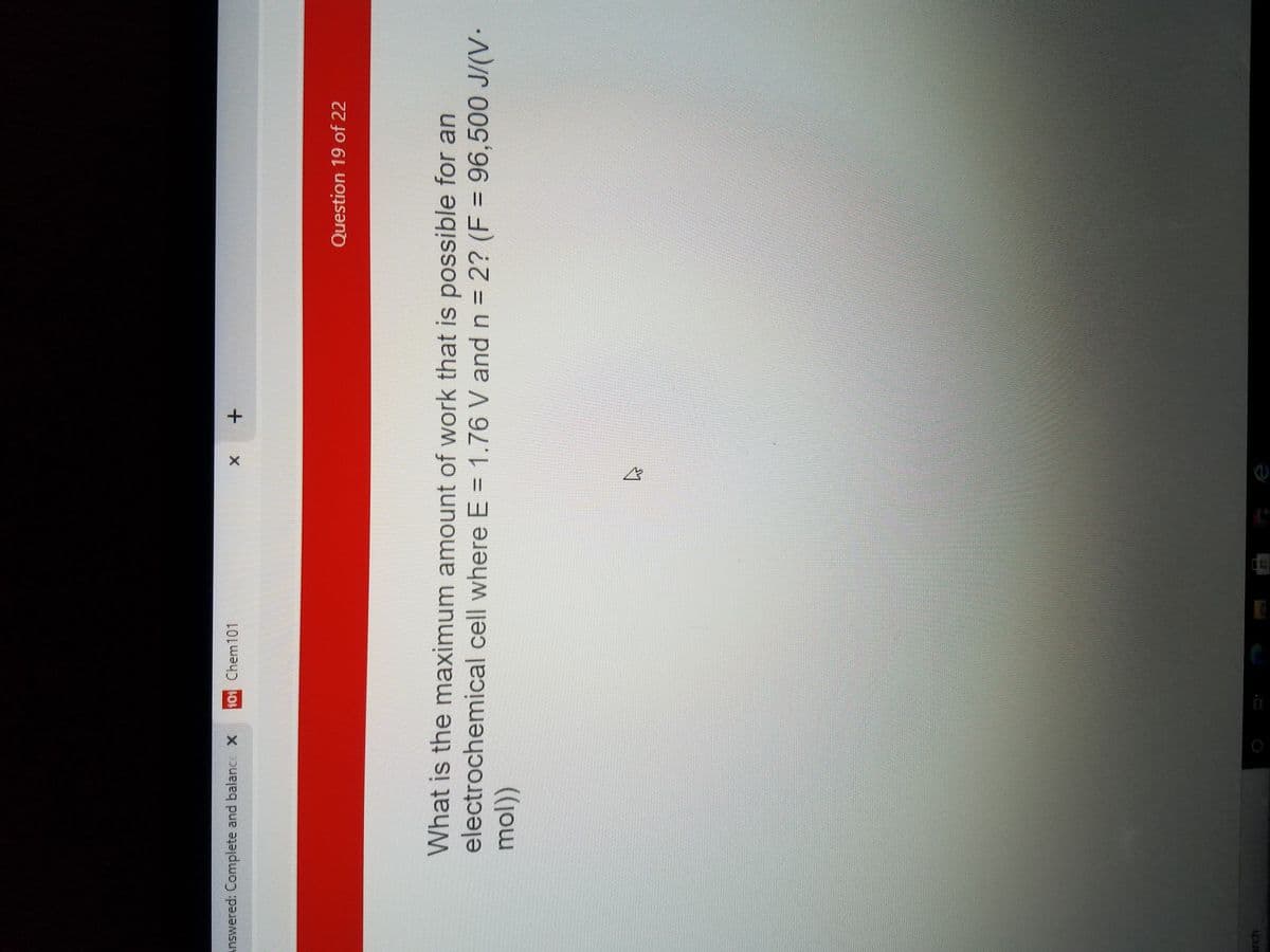 Answered: Complete and balance X
101 Chem101
Question 19 of 22
What is the maximum amount of work that is possible for an
electrochemical cell where E = 1.76 V and n = 2? (F = 96,500 J/(V.
arch
