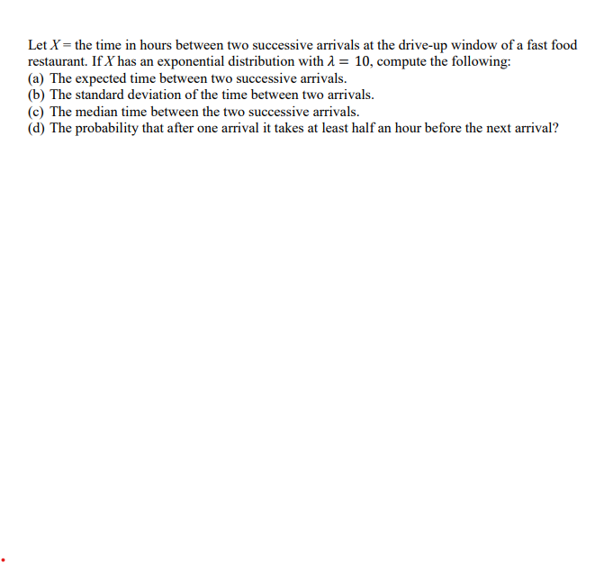 Let X = the time in hours between two successive arrivals at the drive-up window of a fast food
restaurant. If X has an exponential distribution with λ = 10, compute the following:
(a) The expected time between two successive arrivals.
(b) The standard deviation of the time between two arrivals.
(c) The median time between the two successive arrivals.
(d) The probability that after one arrival it takes at least half an hour before the next arrival?