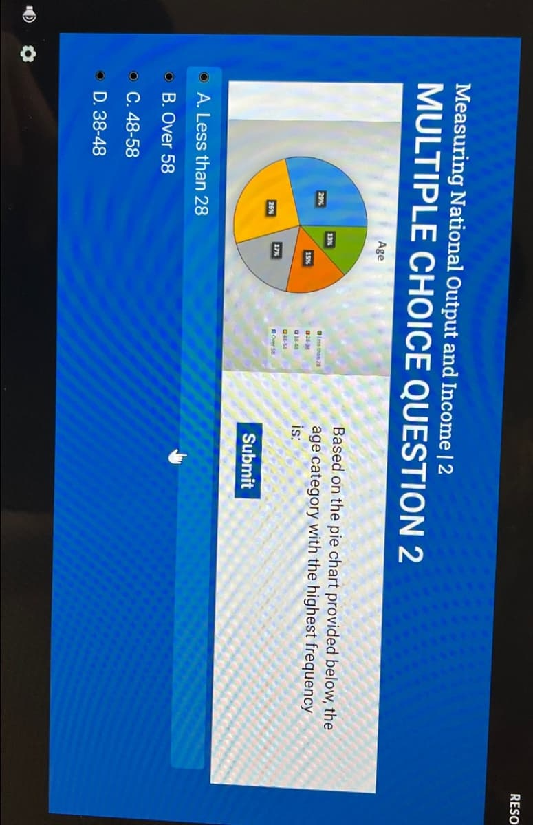 Measuring National Output and Income | 2
MULTIPLE CHOICE QUESTION 2
Age
29%
13%
Less than 28
15%
28-36
38-48
48-58
17%
26%
Over 58
• A. Less than 28
• B. Over 58
● C. 48-58
⚫ D. 38-48
Based on the pie chart provided below, the
age category with the highest frequency
is:
Submit
RESO