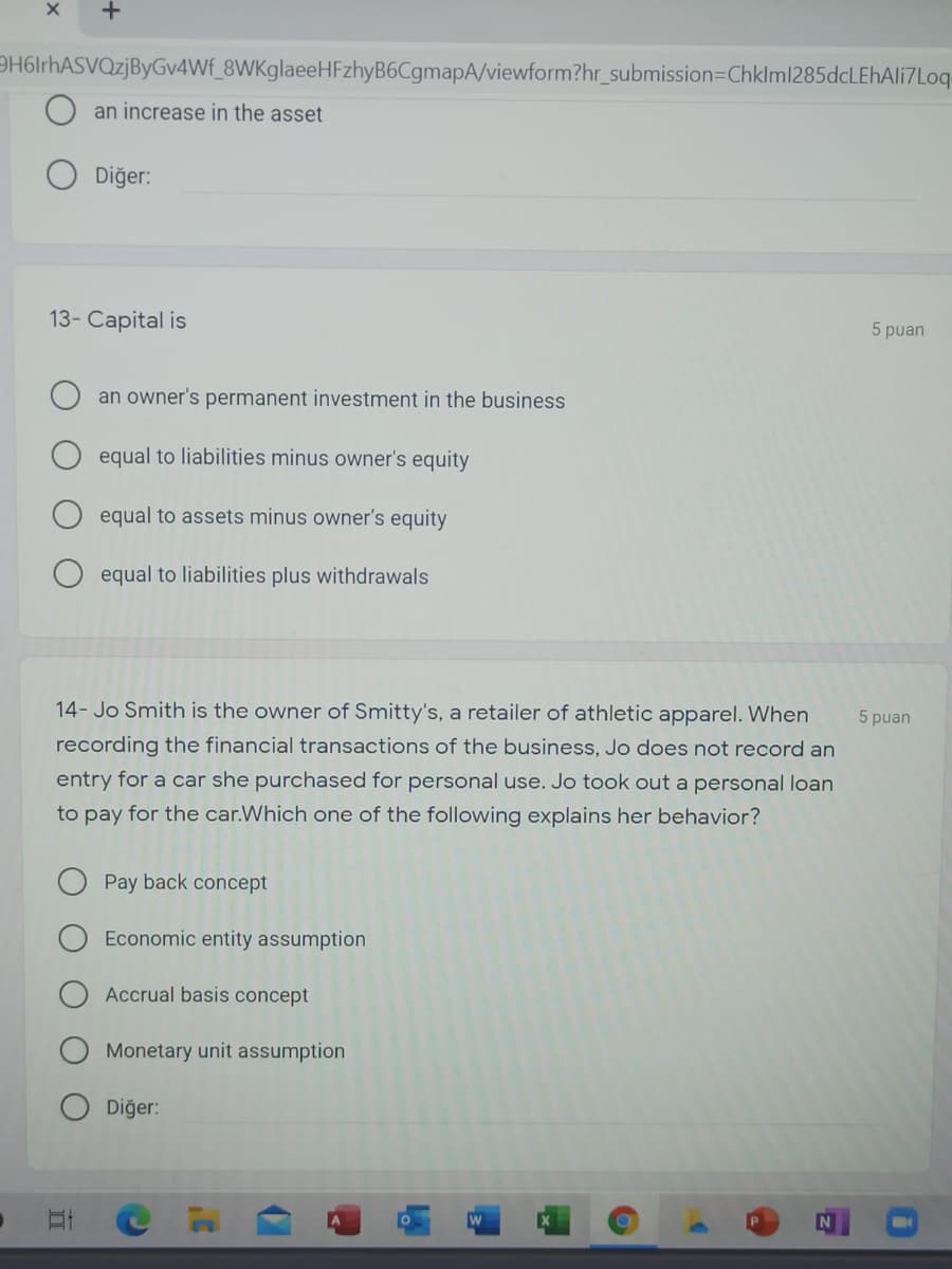 DH6lrhASVQzjByGv4Wf_8WKglaeeHFzhyB6CgmapA/viewform?hr_submission=DChklml285dcLEhAli7Loq-
an increase in the asset
Diğer:
13- Capital is
5 puan
an owner's permanent investment in the business
equal to liabilities minus owner's equity
equal to assets minus owner's equity
equal to liabilities plus withdrawals
14- Jo Smith is the owner of Smitty's, a retailer of athletic apparel. When
5 puan
recording the financial transactions of the business, Jo does not record an
entry for a car she purchased for personal use. Jo took out a personal loan
to pay for the car.Which one of the following explains her behavior?
Pay back concept
Economic entity assumption
Accrual basis concept
Monetary unit assumption
Diğer:
A.
