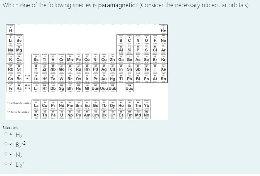 Which one of the following species is paramagnetic? (Consider the necessary molecular orbitals)
Не
Reme
10
Li Be
F Ne
11
12
13
14
15
16
17
Na Mg
AI Si
CI Ar
po
19
25
20
21
22
23
24
25
27
20
29
30
31
32
34
35
36
K.
Ca
Sc Ti
Cr Mn Fe Co Ni Cu Zn Ga Ge As Se Br Kr
yen
FOum
tre
37
40
42
44
46
47
50
54
Rb Sr
Zr Nb Mo Tc Ru Rh Pd Ag Cd In Sn Sb Te
Хе
ST-TO
71
72
74
TS
79
14
Cs Ba
Lu Hf Ta w Re Os Ir
Pt Au Hg TI Pb Bi
Po At Rn
07
103
104
105
100
107
108
100
110
111
112
114
Fr Ra **
Lr Rf Db Sg Bh Hs Mt Uun Uuu Uub
Uuq
lan
70
"Lanthanide series
La Ce Pr Nd Pm Sm Eu Gd Tb Dy Ho Er Tm Yb
12
**Actinide series
100
101
102
Ac Th Pa
U Np Pu Am Cm Bk Cf Es Fm Md No
Select one:
O a.
H2
2
O b. B2
Oc N2
O d. Liz
