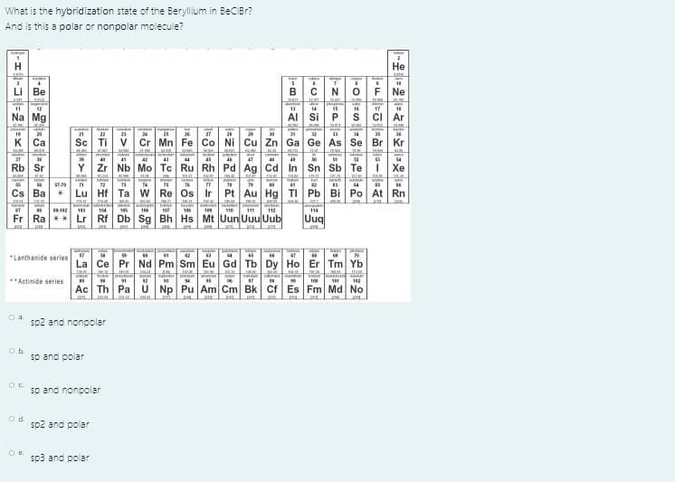 What is the hybridization state of the Beryllium in BeCIBr?
And is this a polar or nonpolar molecule?
an
Не
Li
Ве
B
F Ne
11
12
13
14
15
16
17
18
Na Mg
Al Si
ci Ar
16
20
21
22
24
25
27
|神
30
1
34
36
K
Ca
Sc Ti V
Cr Mn Fe Co Ni Cu Zn Ga Ge As
Se Br Kr
40
41
43
44
45
46
47
Rb Sr
Y Zr Nb Mo Tc Ru Rh Pd Ag Cd In Sn Sb
Те
Хе
72
14
|社
Cs Ba
Lu Hf Ta W Re Os Ir
Pt Au Hg TI Pb Bi Po At Rn
tedm
104
195
10
100
18
109
110
111
112
114
Fr Ra ** Lr Rf Db Sg Bh Hs Mt Uun Uuu Uub
Uuq
61
*Lanthanide series
La Ce Pr
Nd Pm Sm Eu Gd Tb Dy Ho Er Tm Yb
**Actinide series
Ean n on an
12
17
100
101
12
Ac Th Pa U Np Pu Am Cm Bk Cf Es Fm Md No
O a.
sp2 and nonpolar
sp and polar
sp and nonpolar
so2 and polar
Oe.
so3 and polar
