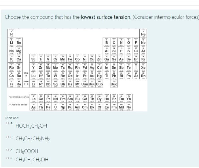 Choose the compound that has the lowest surface tension. (Consider intermolecular forces)
Не
Tete
Li Be
B
Ne
12
14
15
16
17
Na Mg
Al Si
ci Ar
19
20
21
22
23
24
26
27
28
29
31
33
34
35
36
K Ca
Sc Ti
V
Cr Mn Fe Co Ni Cu Zn Ga Ge As Se Br Kr
47
64
41
Rb Sr
Y
Zr Nb Mo Tc Ru Rh Pd Ag Cd In Sn Sb Te
Хе
ST-70
71
72
74
76
77
Cs Ba
Lu Hf Ta W Re Os Ir
Pt Au Hg TI Pb Bi Po At Rn
STAL
3-102
103
104
185
106
187
108
110
111
112
114
Fr Ra
Lr Rf Db Sg Bh Hs Mt Uun Uuu Uub
Uuq
70
*Lanthanide series
La Ce Pr Nd Pm Sm Eu Gd Tb Dy Ho Er Tm Yb
**Actinide series
100
101
102
Ac Th Pa
Np Pu Am Cm Bk Cf Es Fm Md No
Select one:
O a.
HOCH;CH;OH
OB CH;CH2CH2NH2
Oc CH;COOH
Od CH;CH2CH2OH
