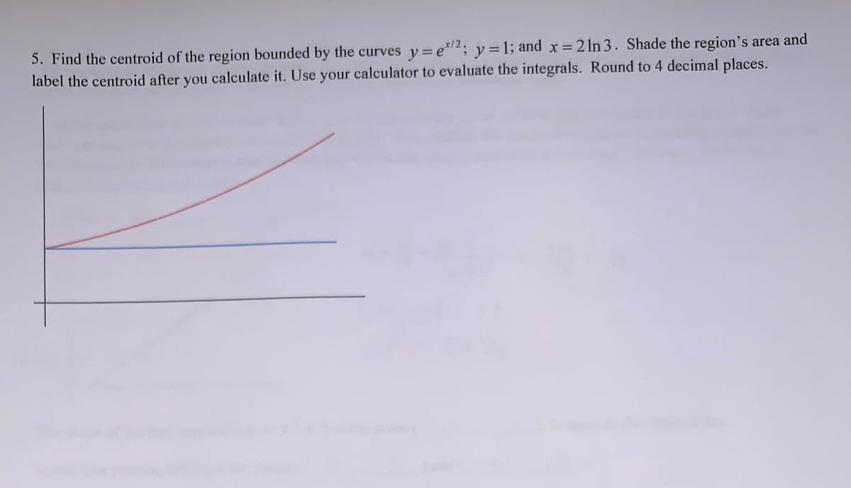 5. Find the centroid of the region bounded by the curves y = e*2; y =1; and x = 2 ln 3. Shade the region's area and
label the centroid after you calculate it. Use your calculator to evaluate the integrals. Round to 4 decimal places.
%3D
