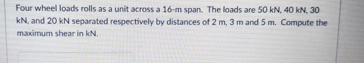 Four wheel loads rolls as a unit across a 16-m span. The loads are 50 kN, 40 kN, 30
kN, and 20 kN separated respectively by distances of 2 m, 3 m and 5 m. Compute the
maximum shear in kN.
