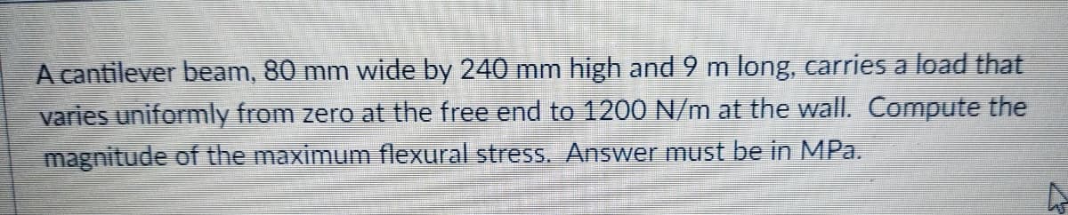 A cantilever beam, 80 mm wide by 240 mm high and 9 m long, carries a load that
varies uniformly from zero at the free end to 1200 N/m at the wall. Compute the
magnitude of the maximum flexural stress. Answer must be in MPa.
