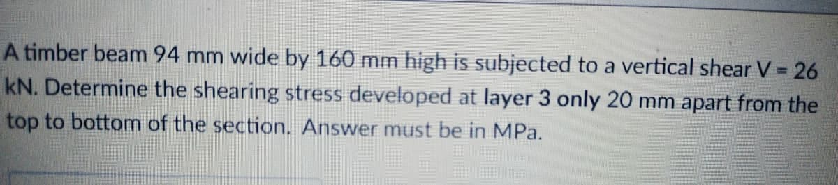 A timber beam 94 mm wide by 160 mm high is subjected to a vertical shear V = 26
kN. Determine the shearing stress developed at layer 3 only 20 mm apart from the
top to bottom of the section. Answer must be in MPa.
