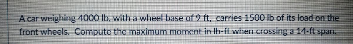 A car weighing 4000 lb, with a wheel base of 9 ft, carries 1500 lb of its load on the
front wheels. Compute the maximum moment in Ib-ft when crossing a 14-ft span.
