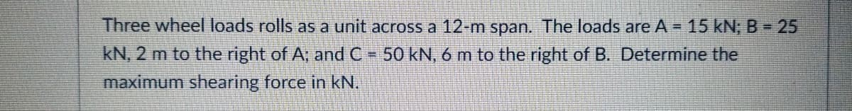 Three wheel loads rolls as a unit across a 12-m span. The loads are A = 15 kN; B - 25
kN, 2 m to the right of A; and C- 50 kN,6 m to the right of B. Determine the
maximum shearing force in kN.
