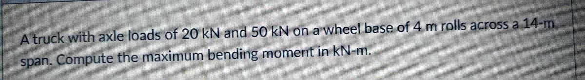 A truck with axle loads of 20 kN and 50 kN on a wheel base of 4 m rolls across a 14-m
span. Compute the maximum bending moment in kN-m.
