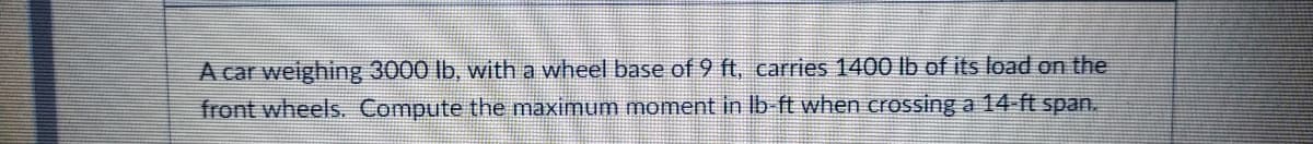 A car weighing 3000 lb, with a wheel base of 9 ft, carries 1400 lb of its load on the
front wheels. Compute the maximum moment in Ib ft when crossing a 14-ft span.

