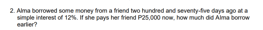 2. Alma borrowed some money from a friend two hundred and seventy-five days ago at a
simple interest of 12%. If she pays her friend P25,000 now, how much did Alma borrow
earlier?
