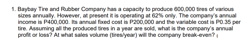 1. Baybay Tire and Rubber Company has a capacity to produce 600,000 tires of various
sizes annually. However, at present it is operating at 62% only. The company's annual
income is P400,000. Its annual fixed cost is P200,000 and the variable cost is P0.35 per
tire. Assuming all the produced tires in a year are sold, what is the company's annual
profit or loss? At what sales volume (tires/year) will the company break-even?
