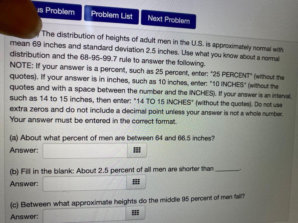 Is Problem
Problem List
Next Problem
The distribution of heights of adult men in the U.S. is approximately normal with
mean 69 inches and standard deviation 2.5 inches. Use what you know about a normal
distribution and the 68-95-99.7 rule to answer the following.
NOTE: If your answer is a percent, such as 25 percent, enter: "25 PERCENT" (without the
quotes). If your answer is in inches, such as 10 inches, enter: "10 INCHES" (without the
quotes and with a space between the number and the INCHES). If your answer is an interval,
such as 14 to 15 inches, then enter: "14 TO 15 INCHES" (without the quotes). Do not use
extra zeros and do not include a decimal point unless your answer is not a whole number.
Your answer must be entered in the correct format.
(a) About what percent of men are between 64 and 66.5 inches?
Answer:
(b) Fill in the blank: About 2.5 percent of all men are shorter than
Answer:
(c) Between what approximate heights do the middle 95 percent of men fall?
Answer:
