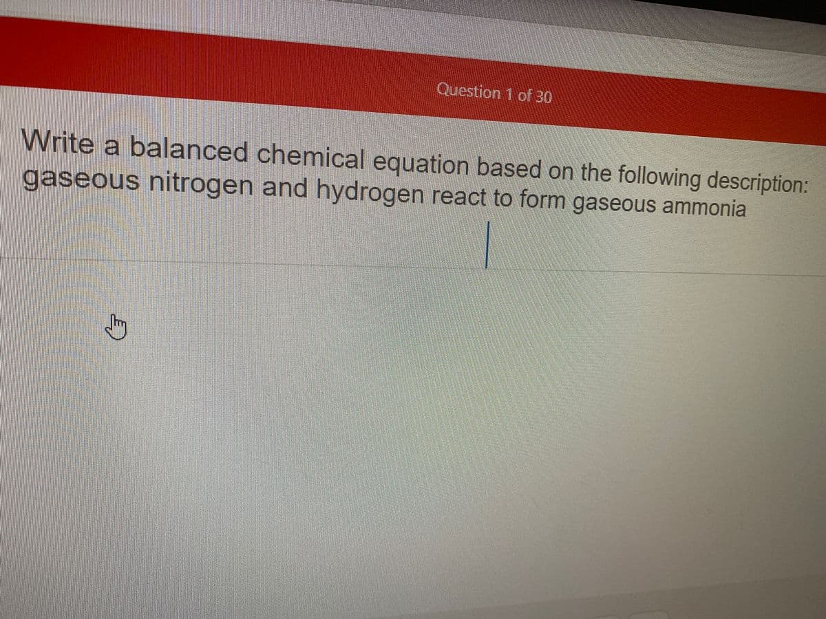 Question 1 of 30
Write a balanced chemical equation based on the following description:
gaseous nitrogen and hydrogen react to form gaseous ammonia
