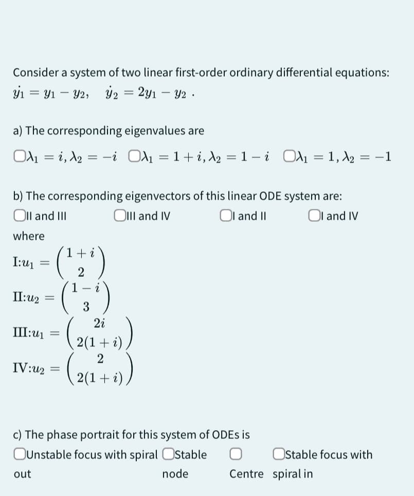 Consider a system of two linear first-order ordinary differential equations:
y₁y₁ - y2, y2 = 2y1 - y2 .
a) The corresponding eigenvalues are
OA₁ = 1, A₂
i O₁ = 1+ i, A₂
I:U₁
b) The corresponding eigenvectors of this linear ODE system are:
Oll and III
OIII and IV
OI and II
OI and IV
where
=
II:42
III:u₁
IV:42
out
=
(¹7²)
2
1- i
3
2i
(2(12²+ i))
( 2 (1 ²+ i)
2
=
=
=
-
1-i OA₁1, A₂ = -1
c) The phase portrait for this system of ODEs is
OUnstable focus with spiral Stable
node
Stable focus with
Centre spiral in