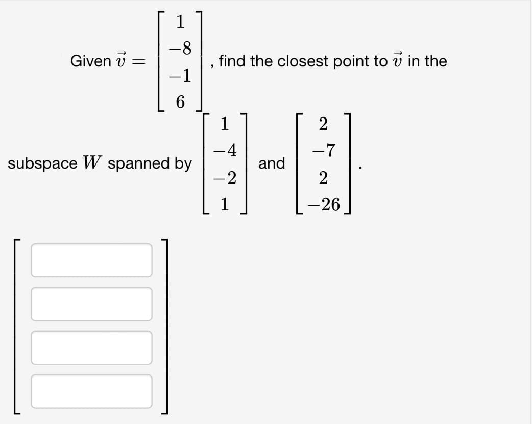 Given =
1
-8
-1
6
subspace W spanned by
find the closest point to in the
1
-4
-2
and
2
-7
2
-26