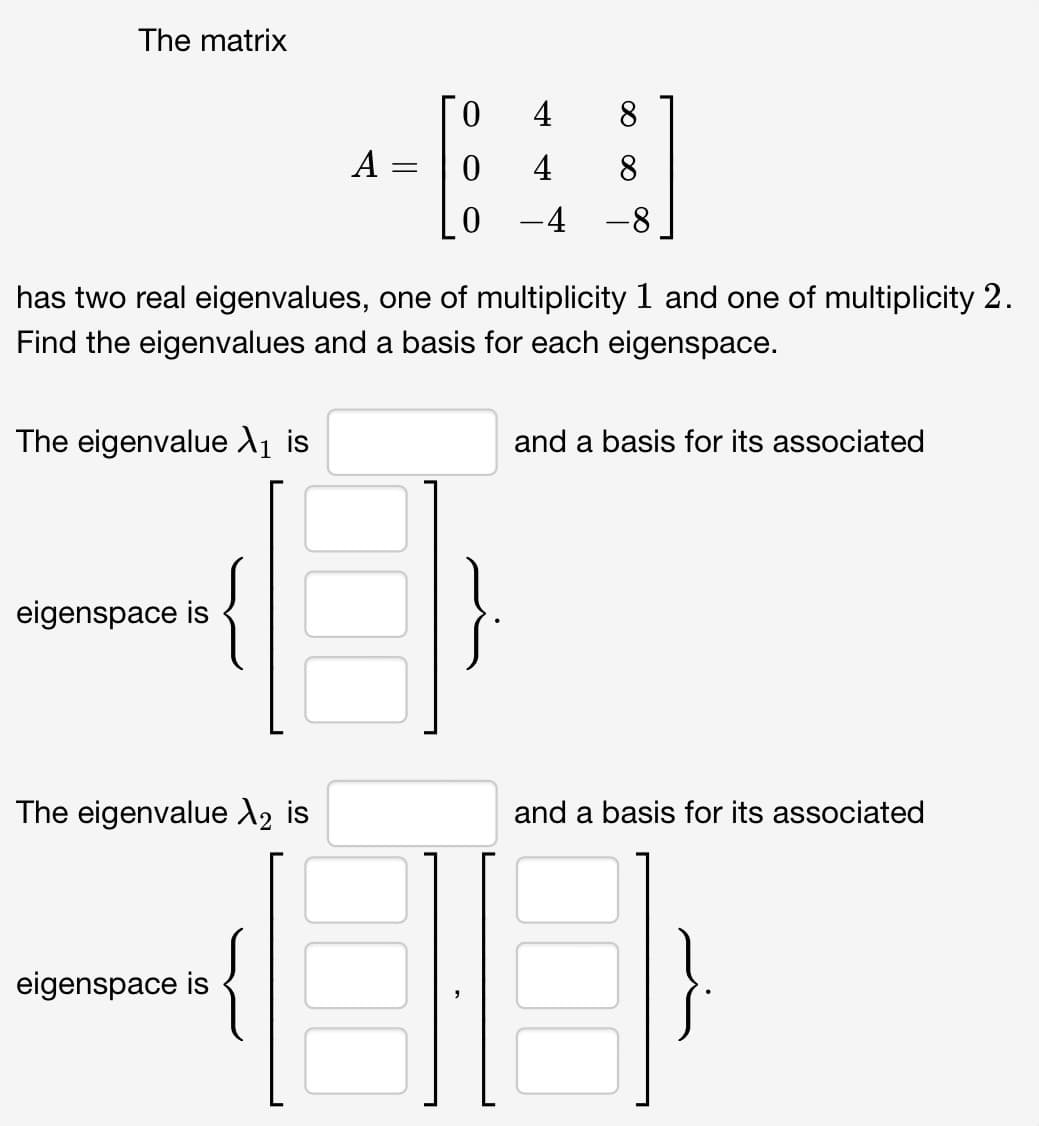 The matrix
The eigenvalue X₁ is
eigenspace is
has two real eigenvalues, one of multiplicity 1 and one of multiplicity 2.
Find the eigenvalues and a basis for each eigenspace.
The eigenvalue X₂ is
4 8
480
4 8
-4 -8
eigenspace is
A
-
and a basis for its associated
and a basis for its associated