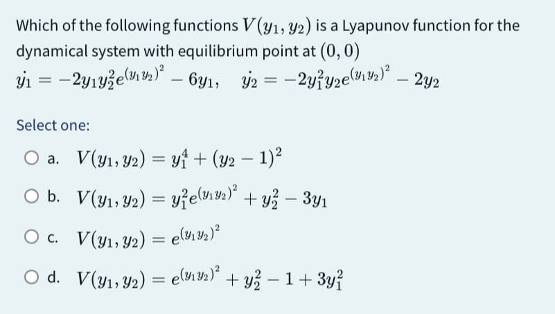 Which of the following functions V(y1, y2) is a Lyapunov function for the
dynamical system with equilibrium point at (0, 0)
y₁ = -2y₁y2e (12)² – 6y1,
y2 = -2y/y₂e (19₂2) — 2y2
Select one:
O a. V(y₁, y2) = y₁ + (y2 − 1)²
O b.
O c.
O d.
V(y₁, y₂) = y²e(9192)² + y² − 3y₁
-
V(y₁, y2) = e(3132)²
V(y₁, y2) = e(1¹³₂)² + y² − 1 + 3y²