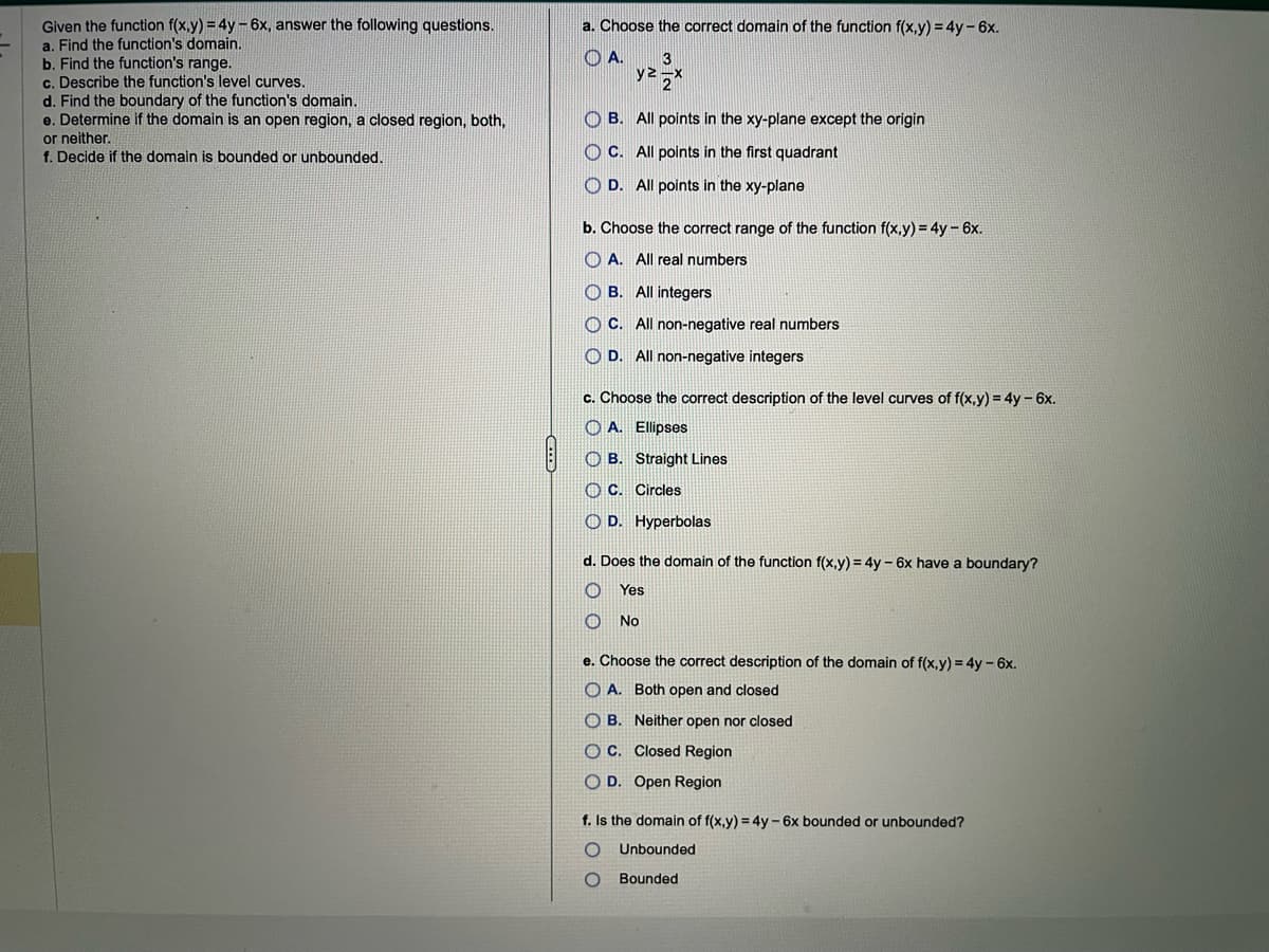 Given the function f(x,y) = 4y - 6x, answer the following questions.
a. Find the function's domain.
b. Find the function's range.
c. Describe the function's level curves.
d. Find the boundary of the function's domain.
e. Determine if the domain is an open region, a closed region, both,
or neither.
f. Decide if the domain is bounded or unbounded.
a. Choose the correct domain of the function f(x,y) = 4y - 6x.
A.
3
yz 2
B. All points in the xy-plane except the origin
OC. All points in the first quadrant
D. All points in the xy-plane
b. Choose the correct range of the function f(x,y) = 4y - 6x.
A. All real numbers
OB. All integers
OC. All non-negative real numbers
OD. All non-negative integers
c. Choose the correct description of the level curves of f(x,y) = 4y - 6x.
O A. Ellipses
OB. Straight Lines
C. Circles
OD. Hyperbolas
d. Does the domain of the function f(x,y)= 4y - 6x have a boundary?
O
Yes
No
e. Choose the correct description of the domain of f(x,y) = 4y - 6x.
OA. Both open and closed
OB. Neither open nor closed
OC. Closed Region
OD. Open Region
f. Is the domain of f(x,y) = 4y - 6x bounded or unbounded?
O Unbounded
O
Bounded