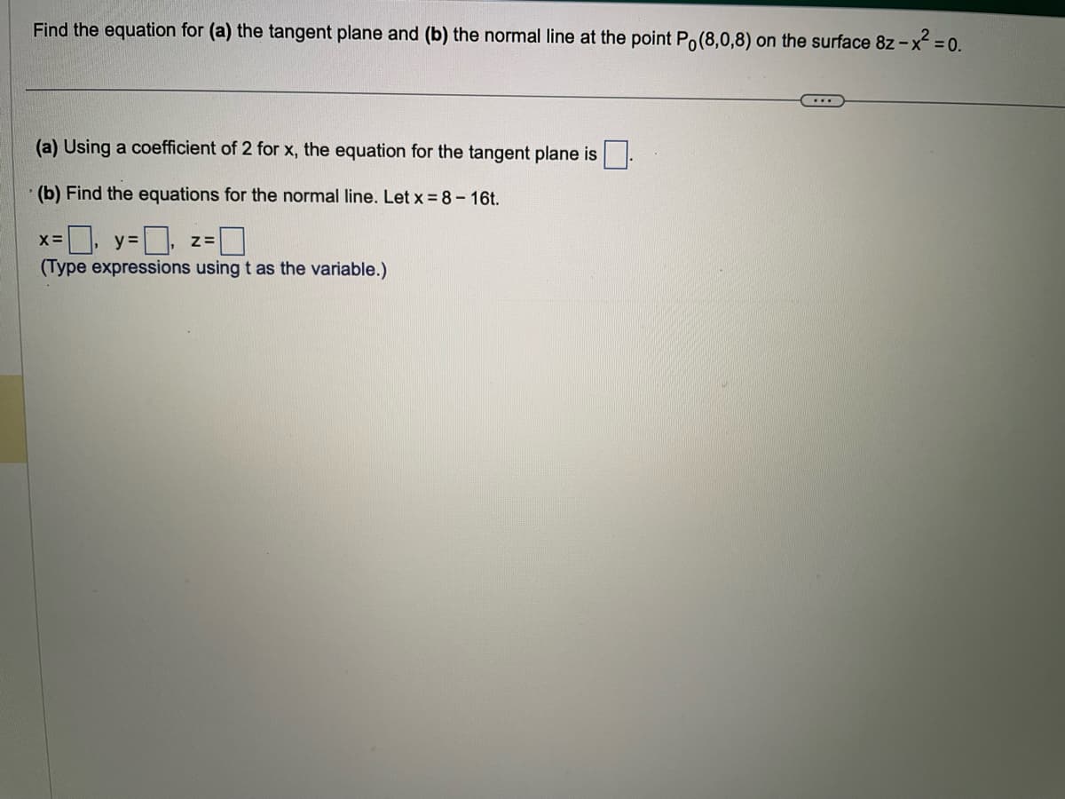 Find the equation for (a) the tangent plane and (b) the normal line at the point Po(8,0,8) on the surface 8z - x² = 0.
(a) Using a coefficient of 2 for x, the equation for the tangent plane is
(b) Find the equations for the normal line. Let x = 8 - 16t.
=0, y=0,
Z=
(Type expressions using t as the variable.)
X=