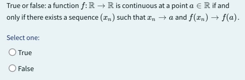 True or false: a function f: R → R is continuous at a point a E R if and
only if there exists a sequence (™) such that în → a and f(xn) → ƒ(a).
Select one:
True
False