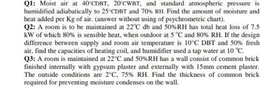 Q1: Moist air at 40°CDBT, 20°CWBT, and standard atmospheric pressure is
humidified adiabatically to 25 CDBT and 70% RH. Find the amount of moisture and
heat added per Kg of air. (answer without using of psychrometric chart).
Q2: A room is to be maintained at 22°C db and 50%RH has total heat loss of 7.5
kW of which 80% is sensible heat, when outdoor at 5 °C and 80% RH. If the design
difference between supply and room air temperature is 10°C DBT and 50% fresh
air, find the capacities of heating coil, and humidifier used a tap water at 10 "C.
Q3: A room is maintained at 22°C and 50%RH has a wall consist of common brick
finished internally with gypsum plaster and externally with 15mm cement plaster.
The outside conditions are 2°C, 75% RH. Find the thickness of common brick
required for preventing moisture condenses on the wall.
