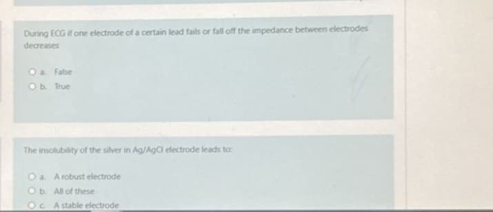 During ECG if one electrode of a certain lead fails or fall off the impedance between electrodes
decreases
O a. False
O b. True
The insolubility of the silver in Ag/AgCl electrode leads to:
O a A robust electrode
O b. All of these
OC A stable electrode