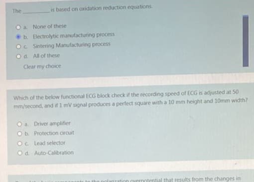 The
is based on oxidation reduction equations.
a. None of these
b. Electrolytic manufacturing process
Oc Sintering Manufacturing process
Od. All of these
Clear my choice
Which of the below functional ECG block check if the recording speed of ECG is adjusted at 50
mm/second, and if 1 mV signal produces a perfect square with a 10 mm height and 10mm width?
O a. Driver amplifier
O b. Protection circuit
Oc Lead selector
Od.
Auto-Calibration
rization overnotential that results from the changes in