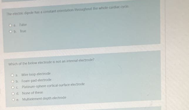 The electric dipole has a constant orientation throughout the whole cardiac cycle.
O a. False
O b. True
Which of the below electrode is not an internal electrode?
a. Wire loop electrode
O b. Foam-pad electrode
Oc Platinum-sphere cortical-surface electrode
Od. None of these
O e Multielement depth electrode