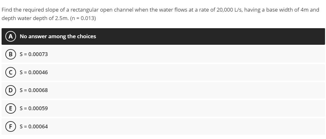 Find the required slope of a rectangular open channel when the water flows at a rate of 20,000 L/s, having a base width of 4m and
depth water depth of 2.5m. (n = 0.013)
No answer among the choices
B
S= 0.00073
S = 0.00046
D
S = 0.00068
E
S= 0.00059
S = 0.00064
