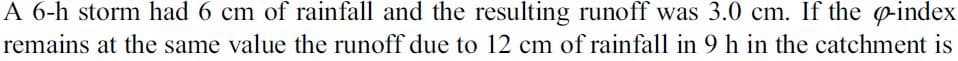 A 6-h storm had 6 cm of rainfall and the resulting runoff was 3.0 cm. If the eindex
remains at the same value the runoff due to 12 cm of rainfall in 9 h in the catchment is
