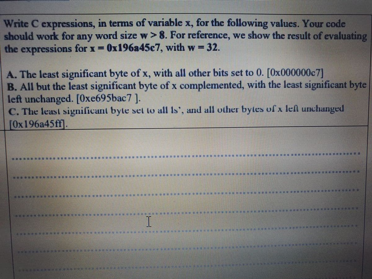 Write C expressions, in terms of variable x, for the following values. Your code
should work for any word size w > 8. For reference, we show the result of evaluating
the expressions for x 0x196a45c7, with w = 32.
A. The least significant byte of x, with all other bits set to 0. [Ox000000c7]
B. All but the least significant byte of x complemented, with the least significant byte
left unchanged. [Oxe695bac7 ].
C. The least significant byte set to all Is', and all other bytes of x lefl unchanged
[Ox196a45ff].
*****
