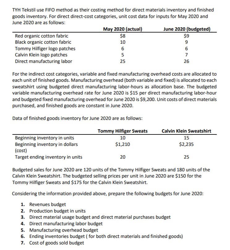 TYH Tekstil use FIFO method as their costing method for direct materials inventory and finished
goods inventory. For direct direct-cost categories, unit cost data for inputs for May 2020 and
June 2020 are as follows:
May 2020 (actual)
$8
10
June 2020 (budgeted)
$9
Red organic cotton fabric
Black organic cotton fabric
Tommy Hilfiger logo patches
Calvin Klein logo patches
Direct manufacturing labor
9
5
7
25
26
For the indirect cost categories, variable and fixed manufacturing overhead costs are allocated to
each unit of finished goods. Manufacturing overhead (both variable and fixed) is allocated to each
sweatshirt using budgeted direct manufacturing labor-hours as allocation base. The budgeted
variable manufacturing overhead rate for June 2020 is $15 per direct manufacturing labor-hour
and budgeted fixed manufacturing overhead for June 2020 is $9,200. Unit costs of direct materials
purchased, and finished goods are constant in June 2020.
Data of finished goods inventory for June 2020 are as follows:
Tommy Hilfiger Sweats
10
Calvin Klein Sweatshirt
Beginning inventory in units
Beginning inventory in dollars
(cost)
15
$2,235
$1,210
Target ending inventory in units
20
25
Budgeted sales for June 2020 are 120 units of the Tommy Hilfiger Sweats and 180 units of the
Calvin Klein Sweatshirt. The budgeted selling prices per unit in June 2020 are $150 for the
Tommy Hilfiger Sweats and $175 for the Calvin Klein Sweatshirt.
Considering the information provided above, prepare the following budgets for June 2020:
1. Revenues budget
2. Production budget in units
3. Direct material usage budget and direct material purchases budget
4. Direct manufacturing labor budget
5. Manufacturing overhead budget
6. Ending inventories budget ( for both direct materials and finished goods)
7. Cost of goods sold budget
