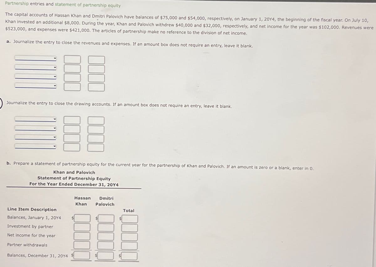 Partnership entries and statement of partnership equity
The capital accounts of Hassan Khan and Dmitri Palovich have balances of $75,000 and $54,000, respectively, on January 1, 20Y4, the beginning of the fiscal year. On July 10,
Khan invested an additional $8,000. During the year, Khan and Palovich withdrew $40,000 and $32,000, respectively, and net income for the year was $102,000. Revenues were
$523,000, and expenses were $421,000. The articles of partnership make no reference to the division of net income.
a. Journalize the entry to close the revenues and expenses. If an amount box does not require an entry, leave it blank.
BE
Journalize the entry to close the drawing accounts. If an amount box does not require an entry, leave it blank.
EE
b. Prepare a statement of partnership equity for the current year for the partnership of Khan and Palovich. If an amount is zero or a blank, enter in 0.
Khan and Palovich
Statement of Partnership Equity
For the Year Ended December 31, 20Y4
Line Item Description
Balances, January 1, 2014
Investment by partner
Net income for the year
Partner withdrawals
Balances, December 31, 2014
$
Hassan Dmitri
Khan
Palovich
$
Total