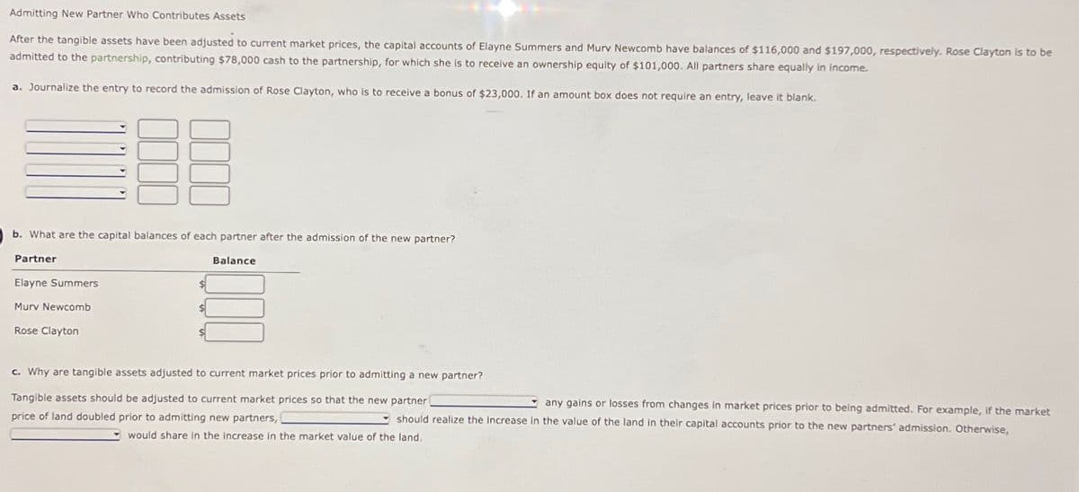 Admitting New Partner Who Contributes Assets
After the tangible assets have been adjusted to current market prices, the capital accounts of Elayne Summers and Murv Newcomb have balances of $116,000 and $197,000, respectively. Rose Clayton is to be
admitted to the partnership, contributing $78,000 cash to the partnership, for which she is to receive an ownership equity of $101,000. All partners share equally in income.
a. Journalize the entry to record the admission of Rose Clayton, who is to receive a bonus of $23,000. If an amount box does not require an entry, leave it blank.
b. What are the capital balances of each partner after the admission of the new partner?
Partner
▼
Elayne Summers
Murv Newcomb
Rose Clayton
Balance
c. Why are tangible assets adjusted to current market prices prior to admitting a new partner?
Tangible assets should be adjusted to current market prices so that the new partner
any gains or losses from changes in market prices prior to being admitted. For example, if the market
price of land doubled prior to admitting new partners,
should realize the increase in the value of the land in their capital accounts prior to the new partners' admission. Otherwise,
would share in the increase in the market value of the land,